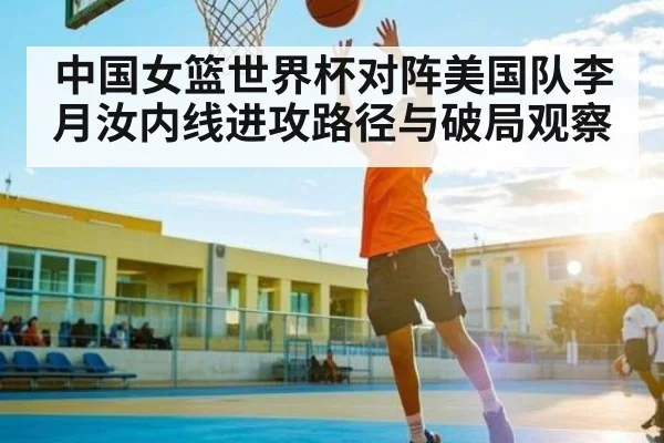 中国女篮世界杯对阵美国队李月汝内线进攻路径与破局观察