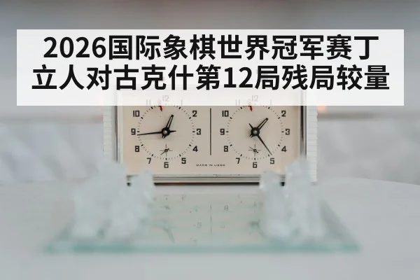 2026国际象棋世界冠军赛丁立人对古克什第12局残局较量
